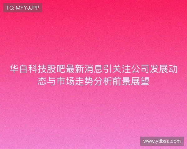 华自科技股吧最新消息引关注公司发展动态与市场走势分析前景展望